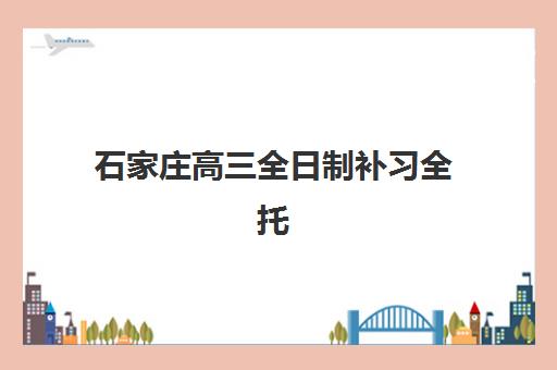 石家庄高三全日制补习全托班班培训机构哪家好一点？2025年最新权威排名解读与科学择校全指南