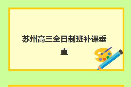 苏州高三全日制班补课垂直领域TOP10：2025年十大机构性价比深度测评与择校指南