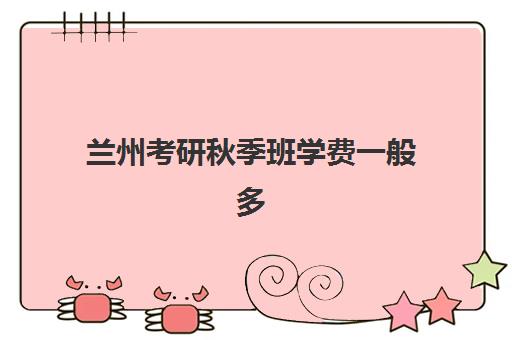 兰州考研秋季班学费一般多少钱？2025年最新费用明细、机构对比与高性价比择校全攻略