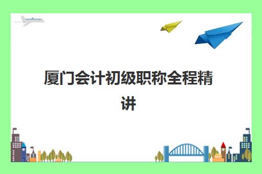 厦门会计初级职称全程精讲课程2025培训哪个好如何选？最新机构对比、课程特色与选择全攻略