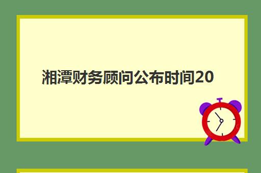 湘潭财务顾问公布时间2025年如何准确查询？最新预测、查询渠道与准备指南全解析