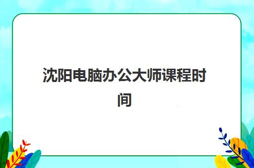 沈阳电脑办公大师课程时间2025年公布了吗如何科学查询？最新权威时间表解读与报名避坑全流程指南