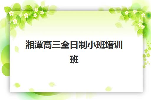 湘潭高三全日制小班培训班哪个比较好一点？2025年最新权威排名与科学择校避坑全指南