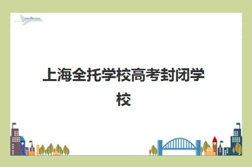 上海全托学校高考封闭学校有哪些学校？2025年最新排名榜单、择校指南与成功案例深度解析