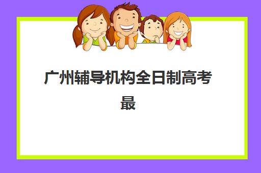 广州辅导机构全日制高考最好辅导学校排名如何查询？2025年权威前十榜单、特色对比与择校全指南