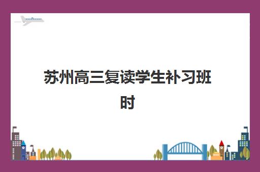 苏州高三复读学生补习班时间2025具体时间如何安排？各校开学日期与报名流程全解析