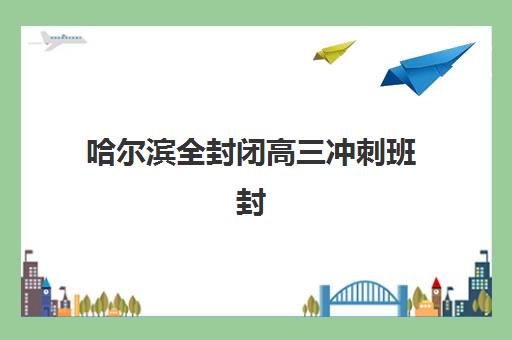 哈尔滨全封闭高三冲刺班封闭式集训营有哪些地方？2025年最新机构地址清单与择校全攻略