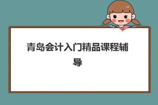 青岛会计入门精品课程辅导机构有哪些地方可选？2023年全城教学点分布、课程特色与择校指南全解析