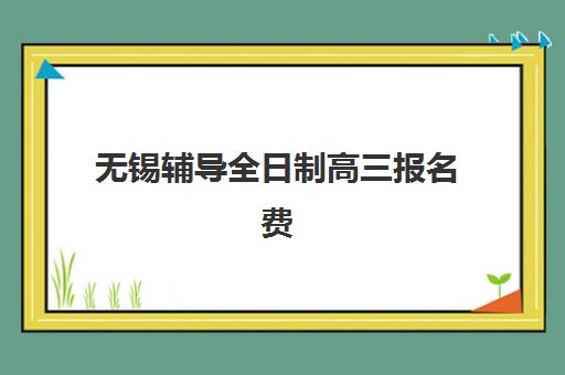 无锡辅导全日制高三报名费多少钱2025？最新费用明细表、各校价格对比与性价比选择指南