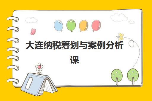 大连纳税筹划与案例分析课程怎么选？2025年最新培训机构实力排行榜与精品课程指南