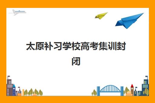 太原补习学校高考集训封闭学校有哪些学校？2025年最新十大机构实力排行榜与科学择校全攻略