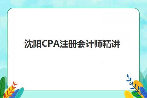 沈阳CPA注册会计师精讲课程辅导培训机构哪家好？2025年最新排名、课程对比与择校指南全解析