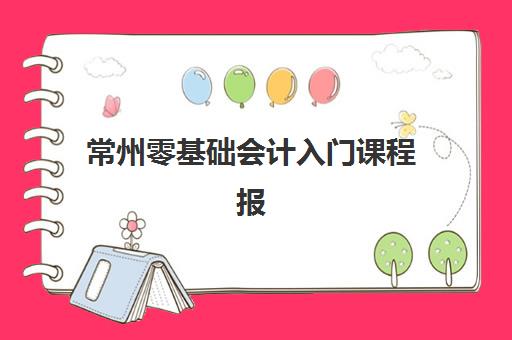 常州零基础会计入门课程报名2025报名时间如何查询？最新官方日程、报名流程与优质机构选择全攻略