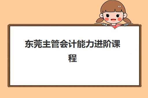 东莞主管会计能力进阶课程2025培训机构前十名如何选择？最新权威榜单、评估标准与择校指南全解析
