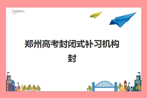 郑州高考封闭式补习机构封闭学校有哪些学校？2025年十大权威排名、费用对比与择校避坑全指南