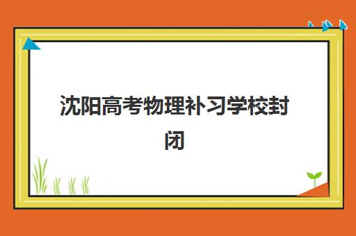 沈阳高考物理补习学校封闭式集训营地址在哪？2025年最新校区分布、交通指南与择校建议全解析