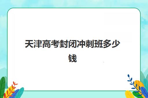 天津高考封闭冲刺班多少钱？2025年全新费用明细与择班全攻略