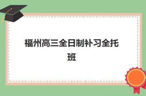 福州高三全日制补习全托班辅导机构排名前三名如何查询？2025年最新权威榜单与择校全攻略解析
