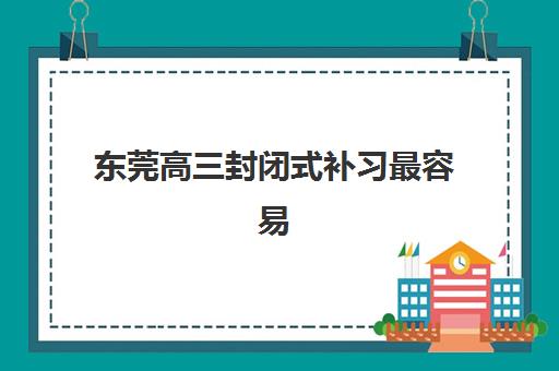 东莞高三封闭式补习最容易的大学排名如何科学查询？2025年最新权威榜单解读与家长择校避坑全指南
