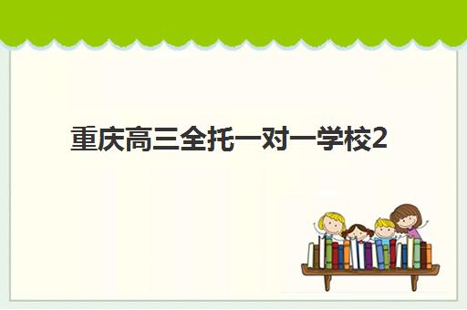 重庆高三全托一对一学校2025培训哪个好？2025年最新排名详情、择校标准与报读全指南