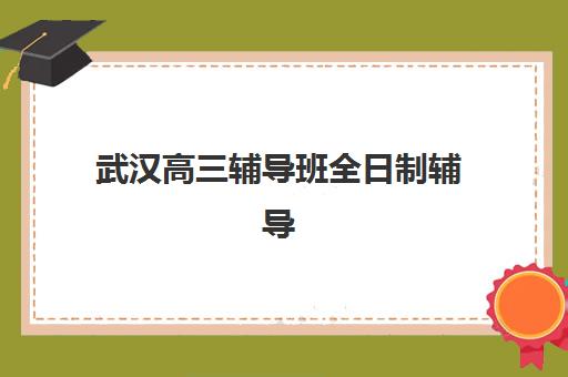 武汉高三辅导班全日制辅导机构哪家强些啊？2023年最新排名详情、各校特色解析与科学择校指南