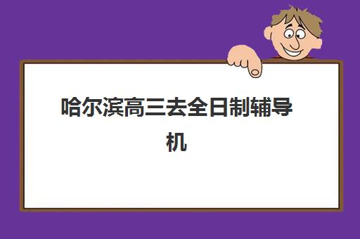 哈尔滨高三去全日制辅导机构有哪些学校如何科学选择？2023年最新推荐名单、择校技巧与成功案例全解析