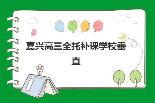 嘉兴高三全托补课学校垂直领域TOP10有哪些？2025年最新权威榜单与科学择校全攻略