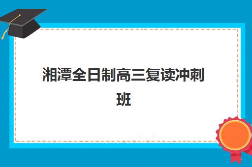 湘潭全日制高三复读冲刺班五大机构用户推荐榜如何查询?2025年最新权威榜单、择校标准与避坑全指南 湘潭全日制高三复读冲刺班五大机构用户推荐榜如何查询?2025年最新权威榜单、择校标准与避坑全指南