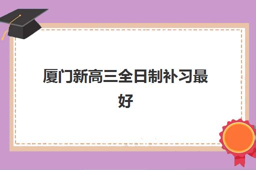 厦门新高三全日制补习最好辅导学校是哪个？2025年权威排名TOP10与个性化择校全攻略