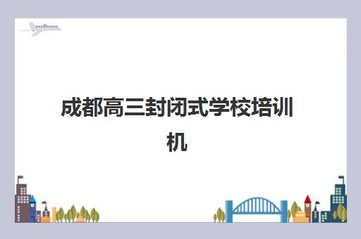 成都高三封闭式学校培训机构哪个好一点？2025年最新权威排名、各校特色解析与科学择校全指南