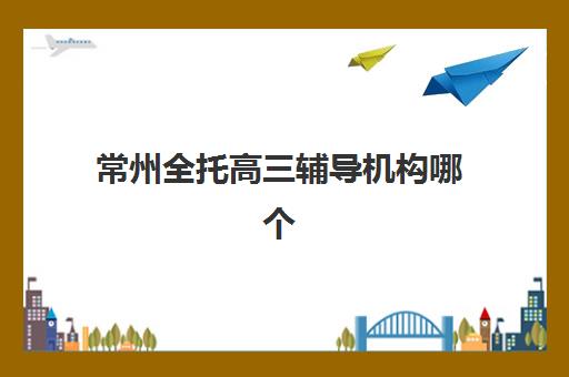 常州全托高三辅导机构哪个比较好？2025年最新权威排名、择校指南与成功案例全解析