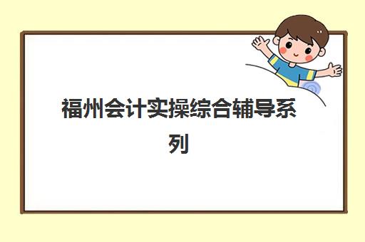 福州会计实操综合辅导系列课程辅导机构排名前三名有哪些？2025年最新榜单与择校全攻略