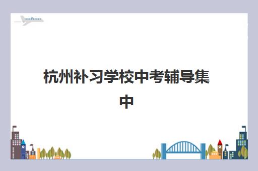 杭州补习学校中考辅导集中训练营有哪些学校？2025年权威TOP10榜单、各校特色解析与科学择校全攻略