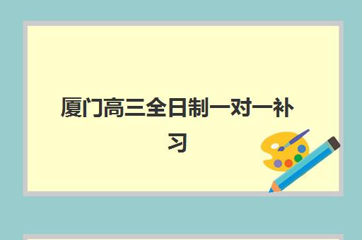 厦门高三全日制一对一补习五大机构如何选择？2025年收费标准、服务对比与择校全指南