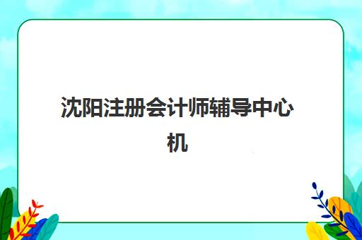 沈阳注册会计师辅导中心机构服务竞争力如何评估？2025年最新排名、服务体系与择校指南全解析