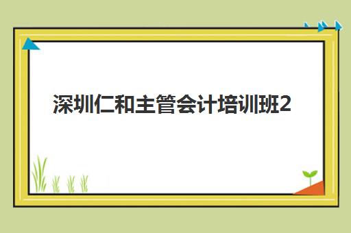 深圳仁和主管会计培训班2025辅导班哪儿最好？最新排名对比、择校指南与报名攻略