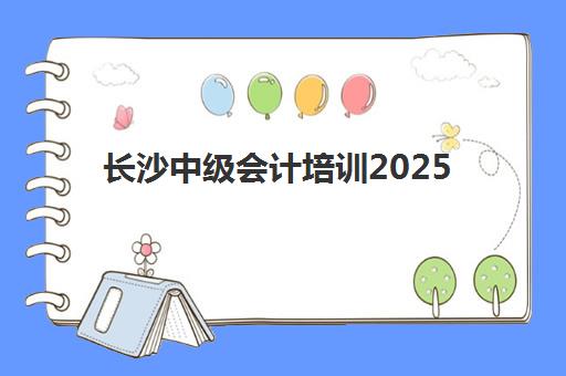 长沙中级会计培训2025辅导班哪个好？十大培训机构排名对比与选择全攻略