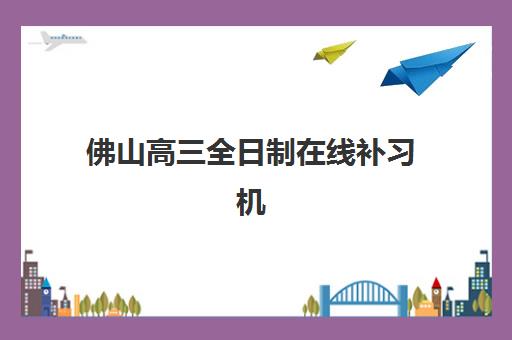 佛山高三全日制在线补习机构哪个比较好一点？2023年权威评测、选择技巧与避坑全指南