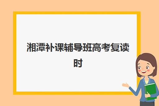 湘潭补课辅导班高考复读时间2025年考试时间全攻略：报名节点、备考规划与择校指南