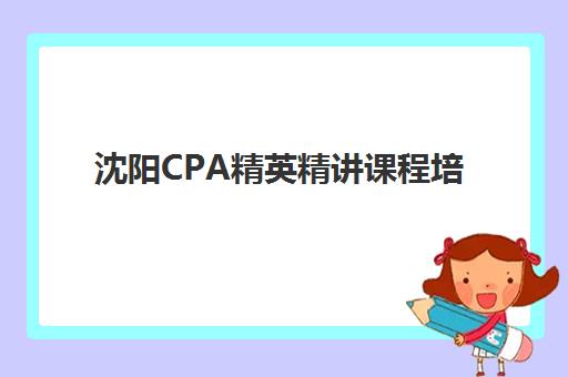 沈阳CPA精英精讲课程培训班哪个比较好？2025年最新机构对比、择校指南与避坑策略全解析