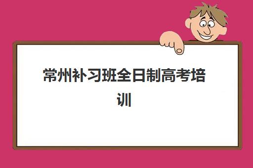 常州补习班全日制高考培训机构费用多少如何科学评估？2025年最新费用明细、性价比分析与选择指南全解析