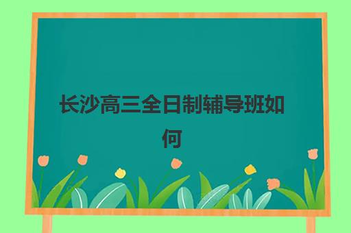 长沙高三全日制辅导班如何选择？2025年十大机构实力对比与择校全攻略