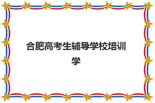 合肥高考生辅导学校培训学校排名前十名如何选择？2025年最新排名榜单、择校标准与成功案例全解析
