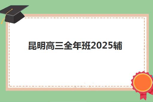 昆明高三全年班2025辅导班哪儿最好？2025年最新排名前十、各校特色与科学择校全指南