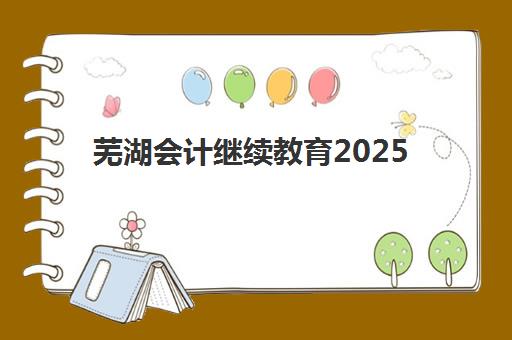 芜湖会计继续教育2025年报名情况如何科学了解？最新时间安排、报名流程与成功案例全攻略