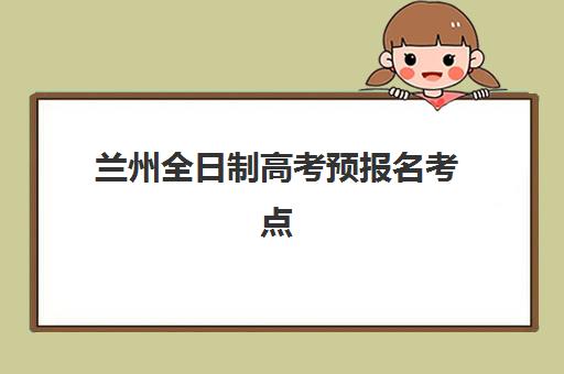 兰州全日制高考预报名考点有哪些专业可选择？2023年最新专业目录、报考指南与就业前景深度解析