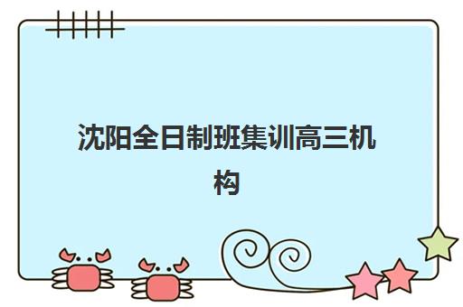沈阳全日制班集训高三机构哪个比较好一点？2025年沈阳十大高三全日制封闭式集训营综合评测与选择全指南