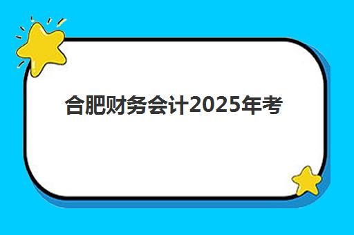 合肥财务会计2025年考试时间安排公布了吗？全年考试日程、报名条件与备考攻略全解析