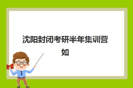 沈阳封闭考研半年集训营如何选？2025年五大机构综合对比与择校全指南