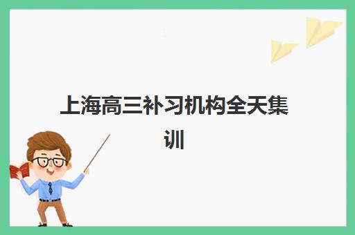 上海高三补习机构全天集训营排名前十名有哪些？2025年最新权威榜单与择校全攻略